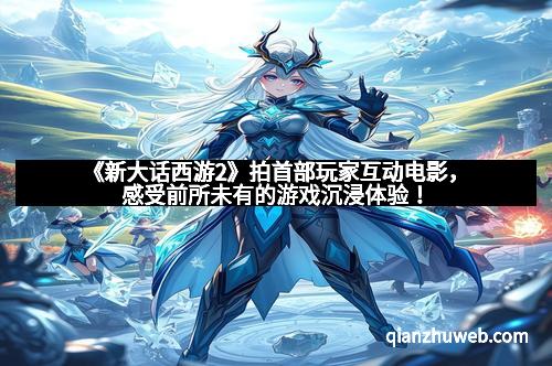 《新大话西游2》拍首部玩家互动电影，感受前所未有的游戏沉浸体验！